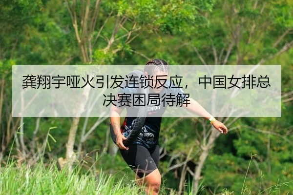 龚翔宇哑火引发连锁反应，中国女排总决赛困局待解