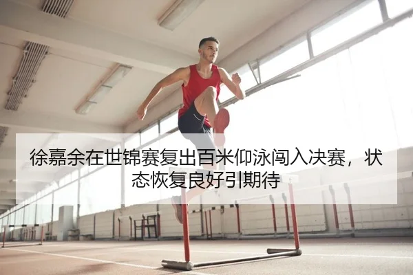 徐嘉余在世锦赛复出百米仰泳闯入决赛，状态恢复良好引期待